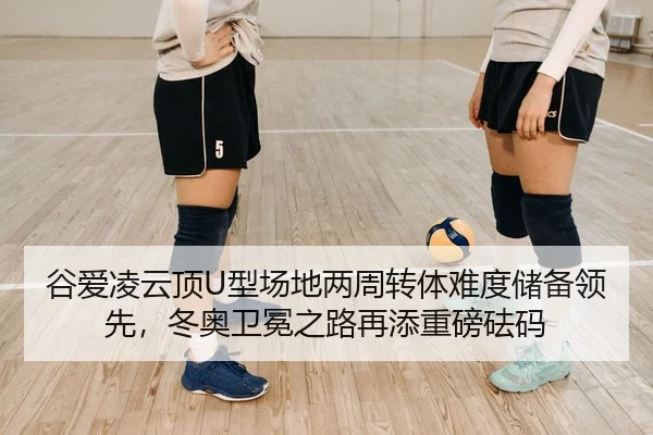 谷爱凌云顶U型场地两周转体难度储备领先，冬奥卫冕之路再添重磅砝码